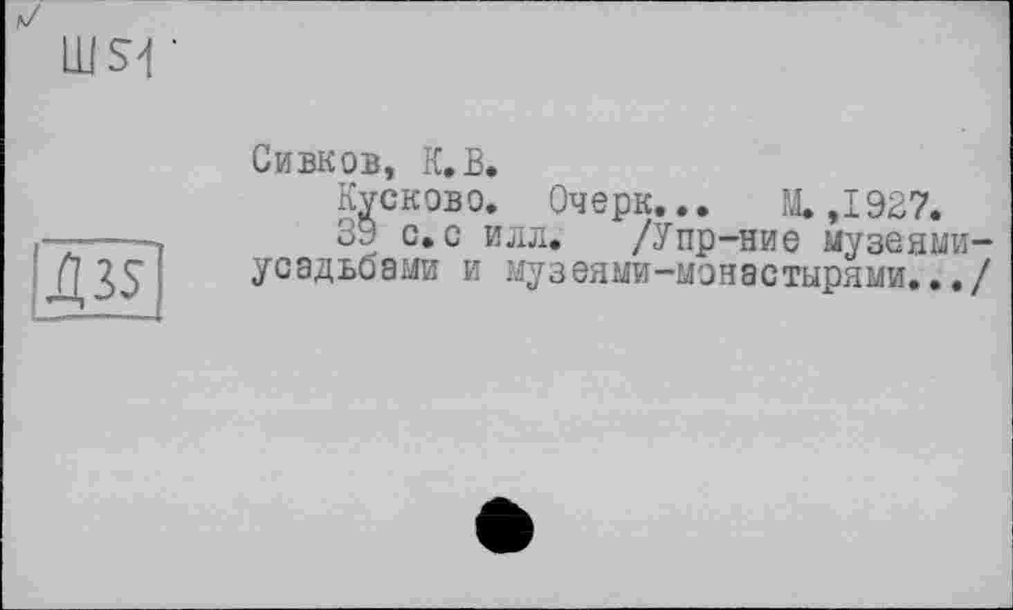 ﻿LU S4 •
Д35
Сивков, К.В.
Кусково. Очерк... М.,1927.
39 с.с илл. /Упр-ние музеями— усадьоами и музеями-монастырями.../